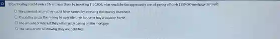 If the Sterlings could earn a 5% annual return by investing 150,000 what would be the opportunity cost of paying off their 150,000 mortgage instead?
The potential return they could have earned by investing that money elsewhere
The ability to use the money to upgrade their house or buy a vacation home
The amount of interest they will save by paying off the mortgage
The satisfaction of knowing they are debt-free