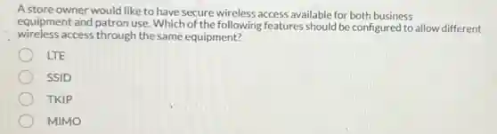 A store owner would like to have secure wireless access available for both business
equipment and patron use Which of the following features should be configured to allow different
access through the same equipment?
LTE
SSID
TKIP
MIMO
