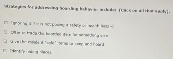 Strategies for addressing hoarding behavior include:(Click on all that apply).
Ignoring it if it is not posing a safety or health hazard
Offer to trade the hoarded item for something else
Give the resident "safe'items to keep and hoard
Identify hiding places