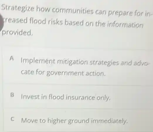 Strategize how communities can prepare for in-
creased flood risks based on the information
provided.
A
Implement mitigation strategies and advo.
cate for government action.
B Invest in flood insurance only.
C Move to higher ground immediately.