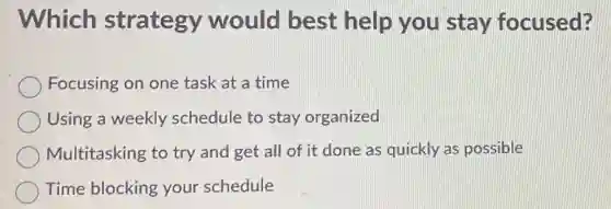 Which strategy would best help you stay focused?
Focusing on one task at a time
Using a weekly schedule to stay organized
Multitasking to try and get all of it done as quickly as possible
Time blocking your schedule