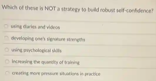 Which of these is NOT a strategy to build robust self-confidence?
using diaries and videos
developing one's signature strengths
using psychological skills
increasing the quantity of training
creating more pressure situations in practice