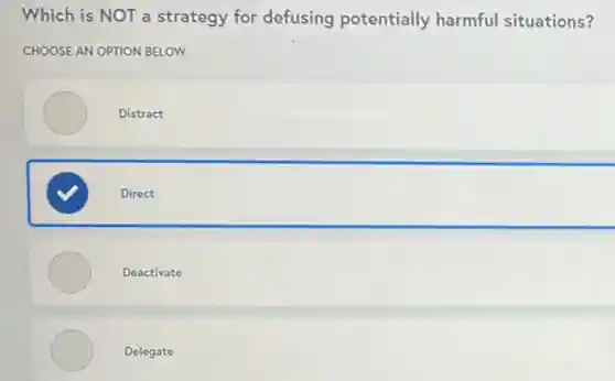 Which is NOT a strategy for defusing potentially harmful situations?
CHOOSE AN OPTION BELOW
Distract
Direct
Deactivate
Delegate