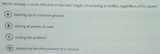 Which strategy is most effective in the later stages of resolving a conflict, regardless of its cause?
A backing up to common ground
B stating all points of view
C stating the problem
D evaluating the effectiveness of a solution