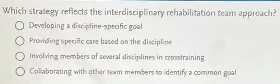 Which strategy reflects the interdisciplinary rehabilitation team approach?
Developing a discipline-specific goal
Providing specific care based on the discipline
Involving members of several disciplines in crosstraining
Collaborating with other team members to identify a common goal