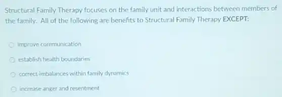 Structural Family Therapy focuses on the family unit and interactions between members of
the family. All of the following are benefits to Structural Family Therapy EXCEPT:
improve communication
establish health boundaries
correct imbalances within family dynamics
increase anger and resentment