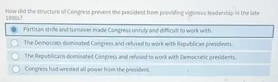 How did the structure of Congress prevent the president from providing vigorous leadership in the late
1800 s?
Partisan strife and turnover made Congress unruly and difficult to work with.
The Democrats dominated Congress and refused to work with Republican presidents.
The Republicans dominated Congress and refused to work with Democratic presidents.
Congress had wrested all power from the president.