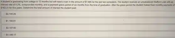 A student is graduating from college in 12 months but will need a loan in the amount of 7,685 for the last two semesters. The student receives an unsubsidized Stafford Loan with an
interest rate of 6.2%  compounded monthly, and a payment grace period of six months from the time of graduation. After the grace period the student makes fixed monthly payments of
 163.21 for five years. Determine the total amount of interest the student paid.
 2,149.29
 1,158.81
 2,107.60
 1,186.17