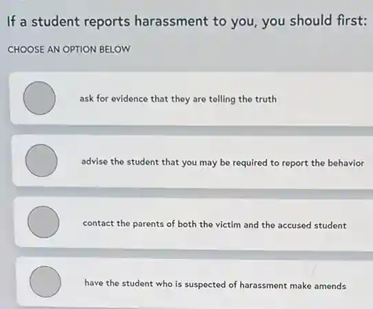 If a student reports harassment to you, you should first:
CHOOSE AN OPTION BELOW
ask for evidence that they are telling the truth
advise the student that you may be required to report the behavior
contact the parents of both the victim and the accused student
have the student who is suspected of harassment make amends