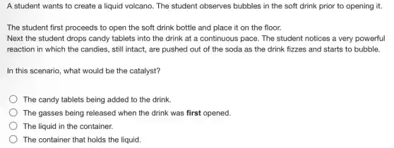 A student wants to create a liquid volcano . The student observes bubbles in the soft drink prior to opening it.
The student first proceeds to open the soft drink bottle and place it on the floor.
Next the student drops candy tablets into the drink at a continuous pace. The student notices a very powerful
reaction in which the candies, still intact, are pushed out of the soda as the drink fizzes and starts to bubble.
In this scenario, what would be the catalyst?
The candy tablets being added to the drink.
The gasses being released when the drink was first opened.
The liquid in the container.
The container that holds the liquid.
