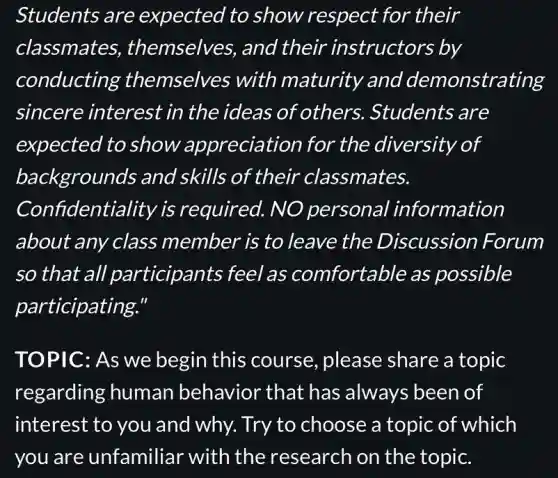 Students are expected to show respect for their
classmates,themselves, and their instructors ; by
conducting themselves with maturity and demonstrating
sincere interest in the ideas of others.. Students are
expected to show appreciation for the diversity of
backgrounds and skills of their classmates.
Confidentiality is required. NO personal information
about any class member is to leave the Discussion Forum
so that all participants feel as comfortable as possible
participating."
TOPIC: As we begin this course,please share a topic
regarding human behavior that has always been of
interest to you and why. Try to choose a topic of which
you are unfamiliar with the research on the topic.