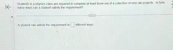 Students in a physics class are required to complete at least three out of a collection of nine lab projects. In how
many ways can a student satisfy the requirement?
A student can satisfy the requirement in square different ways