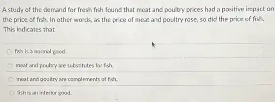 A study of the demand for fresh fish found that meat and poultry prices had a positive impact on
the price of fish.In other words, as the price of meat and poultry rose, so did the price of fish.
This indicates that
fish is a normal good.
meat and poultry are substitutes for fish.
meat and poultry are complements of fish.
fish is an inferior good.