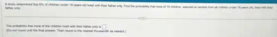 A study determined that 6%
of children under 18 years old lived with their father only. Find the probability that none of 15 children, selected at random from all children under 18 years old, lived with their
father only.
The probability that none of the children lived with their father only is square
(Do not round until the final answer. Then round to the nearest thousandth as needed.)