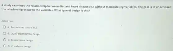 A study examines the relationship between diet and heart disease risk without manipulating variables. The goal is to understand
the relationship between the variables. What type of design is this?
Select one
A. Randomized control trial
B. Quasi-experimental design
C. Experimental design
D. Correlation design