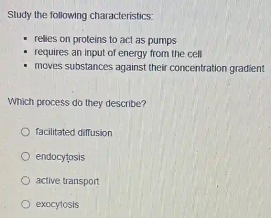 Study the following characteristics:
relies on proteins to act as pumps
requires an input of energy from the cell
moves substances against their concentration gradient
Which process do they describe?
facilitated diffusion
endocytosis
active transport
exocytosis
