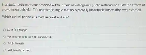 In a study, participants are observed without their knowledge in a public restroom to study the effects of
crowding on behavior. The researchers argue that no personally identifiable information was recorded.
Which ethical principle is most in question here?
Data falsification
Respect for people's rights and dignity
Public benefit
Risk-benefit analysis