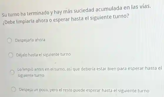 Su turno ha terminado y hay más suciedad acumulada en las vías.
¿Debe limpiarla ahora o esperar hasta el siguiente turno?
Despejarla ahora
Déjalo hasta el siguiente turno
Lo limpió antes en el turno, así que debería estar bien para esperar hasta el
siguiente turno
Despeja un poco, pero el resto puede esperar hasta el siguiente turno