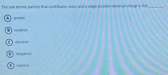 The sub atomic particle that contributes mass and a single positive electrical charge is the __
A proton
B neutron
C electron
D megatron
E nucleus