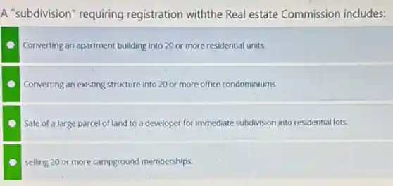 A "subdivision" requiring registration withthe Real estate Commission includes:
Converting an apartment building into 20 or more residential units.
Converting an existing structure into 20 or more office condominiums
Sale of a large parcel of land to a developer for immediate subdivision into residential lots.
selling 20 or more campground memberships.