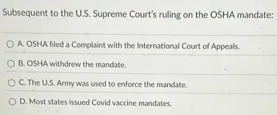 Subsequent to the U.S Supreme Court's ruling on the OSHA mandate:
A. OSHA filed a Complaint with the International Court of Appeals.
B. OSHA withdrew the mandate.
C. The U.S. Army was used to enforce the mandate.
D. Most states issued Covid vaccine mandates.