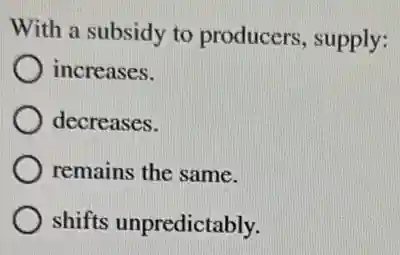 With a subsidy to producers, supply:
increases.
decreases.
) remains the same.
shifts unpredictably.