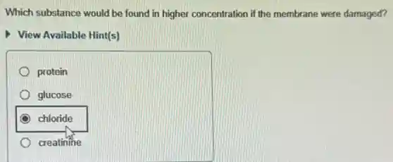 Which substance would be found in higher concentration if the membrane were damaged?
View Available Hint(s)
protein
glucose
chloride
creatinine