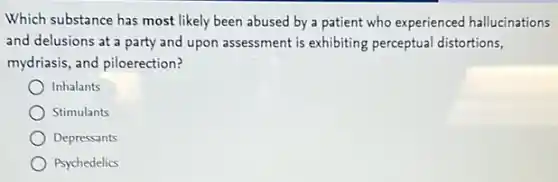Which substance has most likely been abused by a patient who experienced hallucinations
and delusions at a party and upon assessment is exhibiting perceptual distortions,
mydriasis, and piloerection?
Inhalants
Stimulants
Depressants
Psychedelics