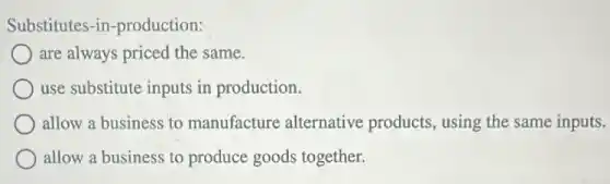 Substitutes-in -production:
are always priced the same.
use substitute inputs in production.
allow a business to manufacture alternative products, using the same inputs.
allow a business to produce goods together.