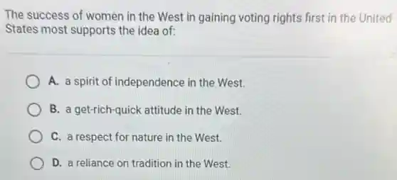 The success of women in the West in gaining voting rights first in the United
States most supports the idea of:
A. a spirit of independence in the West.
B. a get-rich-quick attitude in the West.
C. a respect for nature in the West.
D. a reliance on tradition in the West.