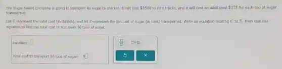 The Sugar Sweet Company is going to transport its sugar to market. It will cost 3500 to rent trucks, and it will cost an additional 175 for each ton of sugar
transported.
Let C represent the total cost (in dollars)and let S represent the amount of sugar (in tons) transported. Write an equation relating C to S. Then use this
equation to find the total cost to transport 16 tons of sugar.
Equation: square 
Total cost to transport 16 tons of sugar: Ssquare