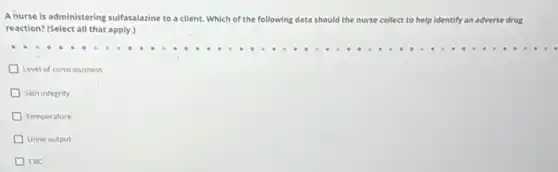 sulfasalazine to a client.Which of the fo following data should the nurse collect to help identify an adverse drug
reaction? (Select all that apply.)
Level of consciousness
Skin integrity
Temperature
Urine output
CBC