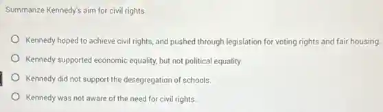 Summarize Kennedy's aim for civil rights.
Kennedy hoped to achieve civil rights, and pushed through legislation for voting rights and fair housing.
Kennedy supported economic equality, but not political equality.
Kennedy did not support the desegregation of schools.
Kennedy was not aware of the need for civil rights.