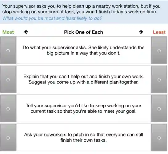 Your supervisor asks you to help clean up a nearby work station , but if you
stop working on your current task , you won't finish today's work on time.
What would you be most and least likely to do?
Most	Pick One of Each	Least
Do what your supervisor asks. She likely understands the
big picture in a way that you don't.
Explain that you can't help out and finish your own work.
Suggest you come up with a different plan together.
Tell your supervisor you'd like to keep working on your
current task so that you're able to meet your goal.
Ask your coworkers to pitch in so that everyone can still
finish their own tasks.