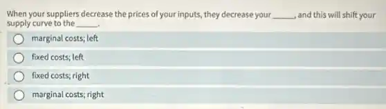 When your suppliers decrease the prices of your inputs they decrease your __ ,and this will shift your
supply curve to the __ .
marginal costs; left
fixed costs; left
fixed costs; right
marginal costs; right
