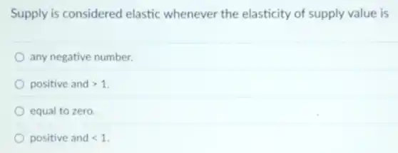 Supply is considered elastic whenever the elasticity of supply value is
any negative number.
positive and gt 1
equal to zero.
positive and lt 1