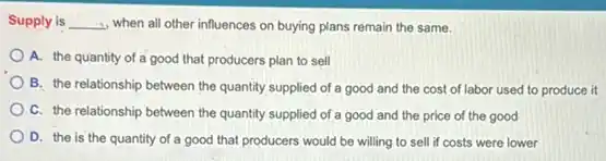 Supply is	when all other influences on buying plans remain the same.
A. the quantity of a good that producers plan to sell
B. the relationship between the quantity supplied of a good and the cost of labor used to produce it
C. the relationship between the quantity supplied of a good and the price of the good
D. the is the quantity of a good that producers would be willing to sell if costs were lower