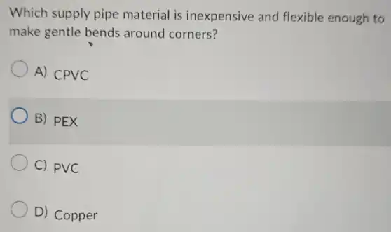 Which supply pipe material is inexpensive and flexible enough to
make gentle bends around corners?
A) CPVC
B) PEX
C) PVC
D) Copper