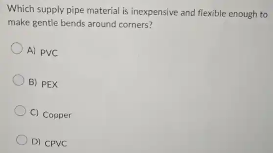 Which supply pipe material is inexpensive and flexible enough to
make gentle bends around corners?
A) PVC
B) PEX
C) Copper
D) CPVC