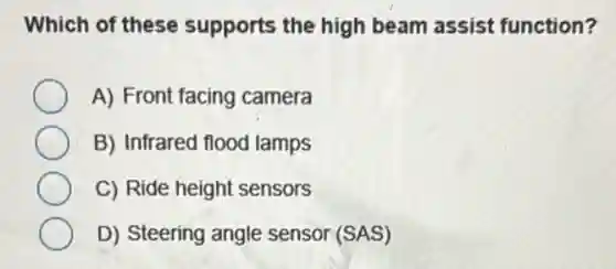 Which of these supports the high beam assist function?
A) Front facing camera
B) Infrared flood lamps
C) Ride height sensors
D) Steering angle sensor (SAS)