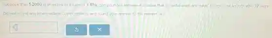 Suppose that 2000 is invested at a rate of 3.8% compounded annually. Assuming that no withdrawals are made, find the total amount after 10 years.
Do not round any intermediate computations, and round your answer to the nearest cent
square