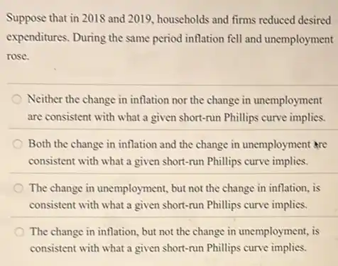 Suppose that in 2018 and 2019, households and firms reduced desired
expenditures. During the same period inflation fell and unemployment
rose.
Neither the change in inflation nor the change in unemployment
are consistent with what a given short-run Phillips curve implies.
Both the change in inflation and the change in unemployment are
consistent with what a given short-run Phillips curve implies.
The change in unemployment,but not the change in inflation, is
consistent with what a given short-run Phillips curve implies.
The change in inflation but not the change in unemployment, is
consistent with what a given short-run Phillips curve implies.