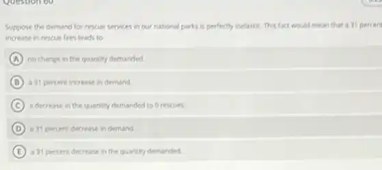 Suppose the demand for rescue services in our national parks is perfectly inelastic. This fact would mean that a 31 percent
increase in rescue fees leads to
A no change in the quantity demanded.
B a 31 percent increase in demand.
C a decrease in the quantity demanded to 0 rescues.
D a 31 percent decrease in demand.
E a 31 percent decrease in the quantity demanded.