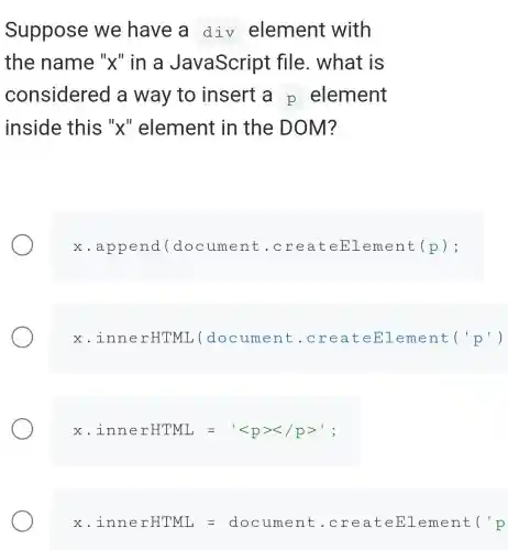 Suppose we have a div element with
the name "x" in a JavaScript file. what is
considerec I a way to insert a p element
inside this "x" element in the DOM?
x.appen d(docu ment .crea teEl .emen t(p):
x .innerHTMI ,(docum lent.c reat eEle ment ('p')
x. innerHTML= lt lt pgtrless /pgt ';
x. isner # TML=docume... . areatementi'p