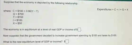 Suppose that the economy is depicted by the following relationship:
where: C= 100+0.90(Y-T)
Expenditures=C+I+G+X
G= 700
T= 700
I= 100
X= 50
The economy is in equilibrium at a level of real GDP or income of square
Now suppose that the government decided to increase government spending by 100 and taxes by 100
What is the new equilibrium level of GDP or income? square