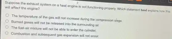 Suppose the exhaust system on a heat engine is not functioning properly. Which statement best explains how this
will affect the engine?
The temperature of the gas will not increase during the compression stage.
Burned gases will not be released into the surrounding air.
The fuel-air mixture will not be able to enter the cylinder.
Combustion and subsequent gas expansion will not occur.