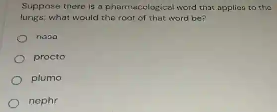 Suppose there is a pharmacological word that applies to the
lungs; what would the root of that word be?
nasa
procto
plumo
nephr