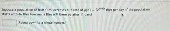 Suppose a population of fruit flies increases at a rate of g(x)=3e^0.09t flies per day. If the population
starts with 46 flies how many flies will there be after 11 days?
square  (Round down to a whole number.)