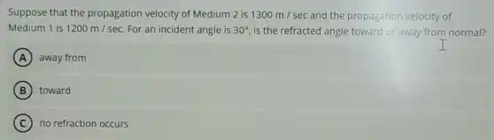 Suppose that the propagation velocity of Medium 2 is 1300m/sec and the propagation velocity of
Medium 1 is 1200m/sec For an incident angle is 30^circ is the refracted angle toward or away from normal?
A away from
B toward
C no refraction occurs