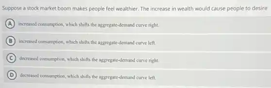 Suppose a stock market boom makes people feel wealthier. The increase in wealth would cause people to desire
A increased consumption, which shifts the aggregate-demand curve right.
B increased consumption, which shifts the aggregate-demand curve left.
C decreased consumption, which shifts the aggregate-demand curve right.
D decreased consumption, which shifts the aggregate-demand curve left.